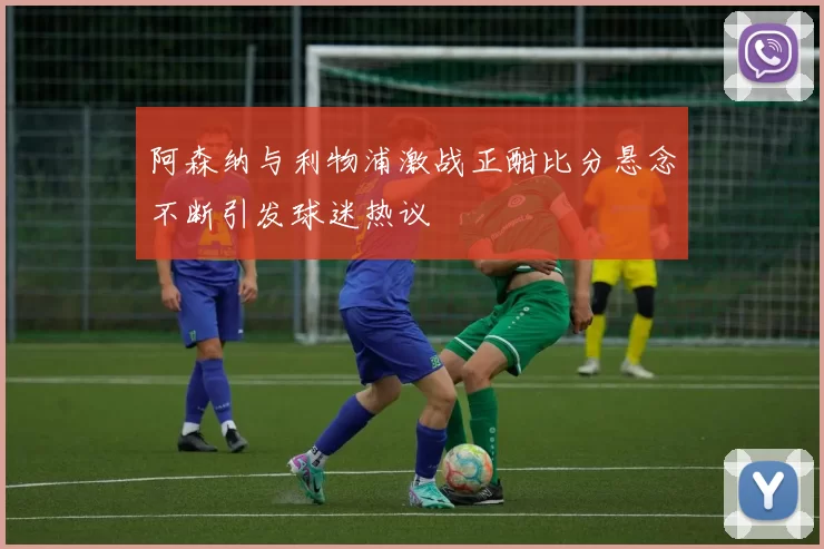 阿森纳与利物浦激战正酣比分悬念不断引发球迷热议