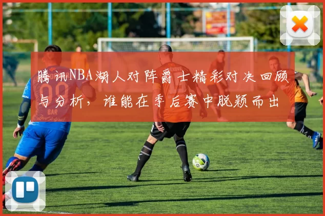 腾讯NBA湖人对阵爵士精彩对决回顾与分析，谁能在季后赛中脱颖而出