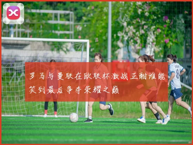 罗马与曼联在欧联杯激战正酣谁能笑到最后争夺荣耀之巅
