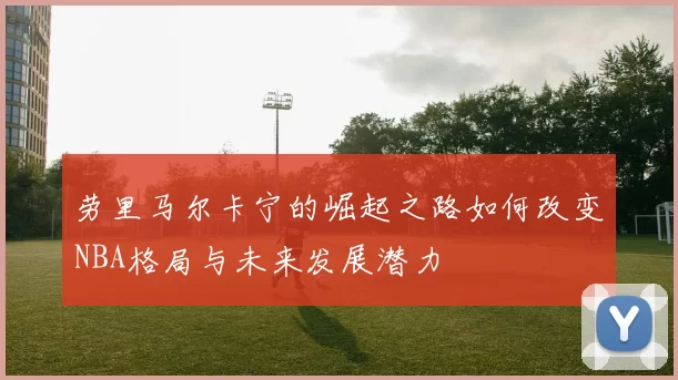 劳里马尔卡宁的崛起之路如何改变NBA格局与未来发展潜力