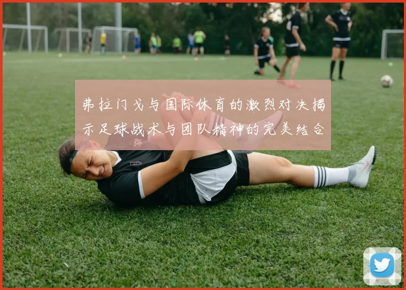 弗拉门戈与国际休育的激烈对决揭示足球战术与团队精神的完美结合
