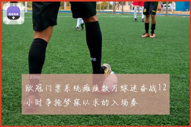欧冠门票系统瘫痪数万球迷奋战12小时争抢梦寐以求的入场券