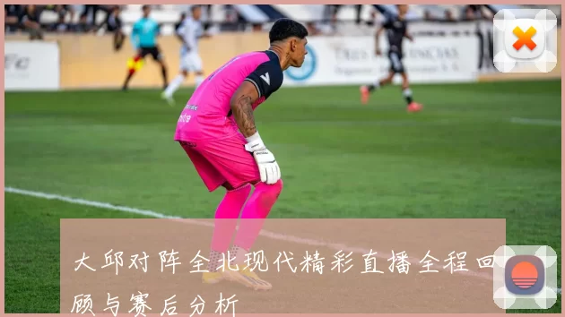 大邱对阵全北现代精彩直播全程回顾与赛后分析