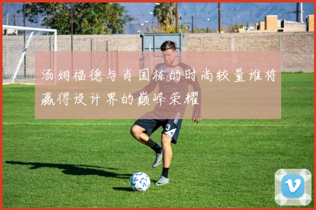 汤姆福德与肖国栋的时尚较量谁将赢得设计界的巅峰荣耀