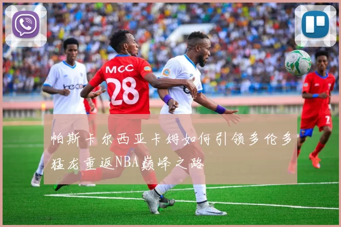 帕斯卡尔西亚卡姆如何引领多伦多猛龙重返NBA巅峰之路